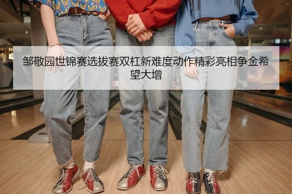 邹敬园世锦赛选拔赛双杠新难度动作精彩亮相争金希望大增