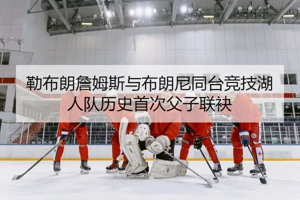勒布朗詹姆斯与布朗尼同台竞技湖人队历史首次父子联袂